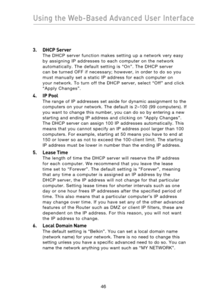 Page 48
4746
Using the Web-Based Advanced User Interface

4746
Using the Web-Based Advanced User Interface

3.  DHCP Server 
The  DHCP  server  function  makes  setting  up  a  network  very  easy 
by  assigning  IP  addresses  to  each  computer  on  the  network 
automatically.  The  default  setting  is  “On”.  The  DHCP  server 
can  be  turned  OFF  if  necessary;  however,  in  order  to  do  so  you 
must  manually  set  a  static  IP  address  for  each  computer  on 
your  network.  To  turn  off  the...