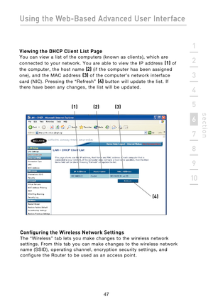 Page 49
47

Using the Web-Based Advanced User Interface
47
s e c t i o n
2
1
3
4
5
6
7
8
9
10

Viewing the DHCP Client List Page 
You  can  view  a  list  of  the  computers  (known  as  clients),  which  are 
connected  to  your  network.  You  are  able  to  view  the  IP  address 
(1)  of 
the  computer,  the  host  name
  (2)  (if  the  computer  has  been  assigned 
one),  and  the  MAC  address 
(3)  of  the  computer’s  network  interface 
card  (NIC).  Pressing  the  “Refresh” 
(4)  button  will  update...