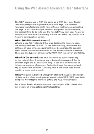 Page 56
5554
Using the Web-Based Advanced User Interface

5554
Using the Web-Based Advanced User Interface

The  WEP  passphrase  is  NOT  the  same  as  a  WEP  key.  Your  Router 
uses  this  passphrase  to  generate  your  WEP  keys,  but  different 
hardware  manufacturers  might  have  different  methods  on  generating 
the  keys.  If  you  have  multiple  vendors’  equipment  in  your  network, 
the  easiest  thing  to  do  is  to  use  the  hex  WEP  key  from  your  Router  or 
access  point  and...