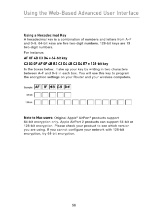 Page 58
5756
Using the Web-Based Advanced User Interface

5756
Using the Web-Based Advanced User Interface

Using a Hexadecimal Key 
A  hexadecimal  key  is  a  combination  of  numbers  and  letters  from  A–F 
and  0–9.  64-bit  keys  are  five  two-digit  numbers.  128-bit  keys  are  13 
 
two-digit  numbers.
For  instance:
AF 0F 4B C3 D4 = 64-bit key
C3 03 0F AF 0F 4B B2 C3 D4 4B C3 D4 E7 = 128-bit key
In  the  boxes  below,  make  up  your  key  by  writing  in  two  characters 
between  A–F  and  0–9  in...