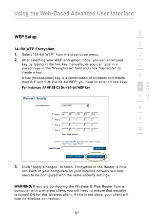 Page 59
57

Using the Web-Based Advanced User Interface
57
s e c t i o n
2
1
3
4
5
6
7
8
9
10

WEP Setup
64-Bit WEP Encryption
1.
  Select  “64-bit  WEP”  from  the  drop-down  menu.
2.  After  selecting  your  WEP  encryption  mode,  you  can  enter  your  key  by  typing  in  the  hex  key  manually,  or  you  can  type  in  a 
passphrase  in  the  “Passphrase”  field  and  click  “Generate”  to 
create  a  key. 
  A  hex  (hexadecimal)  key  is  a  combination  of  numbers  and  letters 
from  A–F  and  0–9....