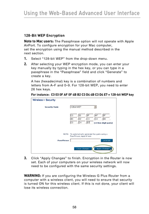 Page 60
5958
Using the Web-Based Advanced User Interface

5958
Using the Web-Based Advanced User Interface

128-Bit WEP Encryption
Note to Mac users:
  The  Passphrase  option  will  not  operate  with  Apple 
AirPort .  To  configure  encryption  for  your  Mac  computer, 
set  the  encryption  using  the  manual  method  described  in  the 
next  section.
1.    Select  “128-bit  WEP”  from  the  drop-down  menu.
2.    After  selecting  your  WEP  encryption  mode,  you  can  enter  your  key  manually  by...