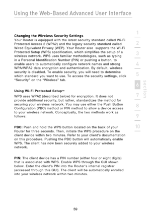 Page 61
59

Using the Web-Based Advanced User Interface
59
s e c t i o n
2
1
3
4
5
6
7
8
9
10

Changing the Wireless Security Settings 
Your  Router  is  equipped  with  the  latest  security  standard  called  Wi-Fi 
Protected  Access  2  (WPA2)  and  the  legacy  security  standard  called 
Wired  Equivalent  Privacy  (WEP).  Your  Router  also    supports  the  Wi-Fi 
Protected  Setup  (WPS)  specification,  which  simplifies  the  setup  of  a 
wireless  network.  WPS  uses  familiar  methodologies,  such...