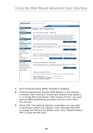 Page 62
6160
Using the Web-Based Advanced User Interface

6160
Using the Web-Based Advanced User Interface

1.    Wi-Fi  Protected  Setup  (WPS):  Enabled  or  Disabled.
2.    Personal  Identification  Number  (PIN)  Method:  In  this  method,  
a  wireless  client  wishing  to  access  your  network  must  supply  a  
4-  or  8-digit  PIN  to  the  Router.  After  clicking  “Enroll”,  you  must 
start  the  WPS  handshaking  procedure  from  the  client  within 
 
two  minutes.
3.    Router  PIN:  If  an...