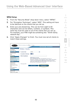 Page 65
63

Using the Web-Based Advanced User Interface
63
s e c t i o n
2
1
3
4
5
6
7
8
9
10

WPA2 Setup
1.  
From  the  “Security  Mode”  drop-down  menu,  select  “WPA2”.
2.  For  “Encryption  Technique”,  select  “AES”.  This  setting  will  have 
to  be  identical  on  the  clients  that  you  set  up.
3.    Enter  your  pre-shared  key.  This  can  be  from  eight  to  63  characters  and  can  be  letters,  numbers,  or  symbols.  This 
same  key  must  be  used  on  all  of  the  clients  that  you  set...