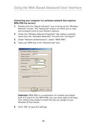 Page 66
6564
Using the Web-Based Advanced User Interface

6564
Using the Web-Based Advanced User Interface

Connecting your computer to a wireless network that requires 
WPA-PSK (no server):
1.
    Double-click  the  “Signal  Indicator”  icon  to  bring  up  the  “Wireless Network”  screen.  The  “Advanced”  button  will  allow  you  to  view 
and  configure  more  of  your  Router’s  options.
2.    Under  the  “Wireless  Network  Properties”  tab,  select  a  network name  from  the  “Available  Networks”...