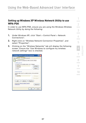 Page 69
67

Using the Web-Based Advanced User Interface
67
s e c t i o n
2
1
3
4
5
6
7
8
9
10

Setting up Windows XP Wireless Network Utility to use 
WPA-PSK
In  order  to  use  WPA-PSK,  ensure  you  are  using  the  Windows  Wireless 
Network  Utility  by  doing  the  following:
1.    Under  Windows  XP,  click  “Start  >  Control  Panel  >  Network  Connections”.
2.    Right-click  on  “Wireless  Network  Connection  Properties”,  and 
select  “Properties”.
3.    Clicking  on  the  “Wireless  Networks”  tab...