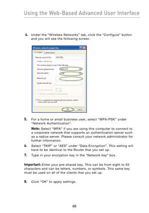 Page 70
6968
Using the Web-Based Advanced User Interface

6968
Using the Web-Based Advanced User Interface

 4. Under  the  “Wireless  Networks”  tab,  click  the  “Configure”  button 
and  you  will  see  the  following  screen.
5.    For  a  home  or  small  business  user,  select  “WPA-PSK”  under “Network  Authentication”.
  Note:  Select  “WPA”  if  you  are  using  this  computer  to  connect  to 
a  corporate  network  that  supports  an  authentication  server  such 
as  a  radius  server.  Please...