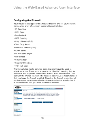 Page 72
7170
Using the Web-Based Advanced User Interface

7170
Using the Web-Based Advanced User Interface

Configuring the Firewall
Your  Router  is  equipped  with  a  firewall  that  will  protect  your  network 
from  a  wide  array  of  common  hacker  attacks  including:
•  IP  Spoofing
•  SYN  flood
•  Land  Attack
•  UDP  flooding
•  Ping  of  Death  (PoD)
•  Tear  Drop  Attack
•  Denial  of  Service  (DoS) 
•  ICMP  defect
•  IP  with  zero  length 
•  RIP  defect
•  Smurf  Attack
•  Fragment...