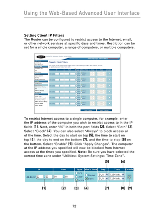 Page 74
7372
Using the Web-Based Advanced User Interface

7372
Using the Web-Based Advanced User Interface

Setting Client IP Filters 
The  Router  can  be  configured  to  restrict  access  to  the  Internet,  email, 
or  other  network  services  at  specific  days  and  times.  Restriction  can  be 
set  for  a  single  computer,  a  range  of  computers,  or  multiple  computers.
 
To  restrict  Internet  access  to  a  single  computer,  for  example,  enter 
the  IP  address  of  the  computer  you  wish...