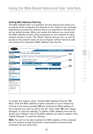 Page 75
73

Using the Web-Based Advanced User Interface
73
s e c t i o n
2
1
3
4
5
6
7
8
9
10

Setting MAC Address Filtering 
The  MAC  address  filter  is  a  powerful  security  feature  that  allows  you 
to  specify  which  computers  are  allowed  on  the  network.  Any  computer 
attempting  to  access  the  network  that  is  not  specified  in  the  filter  list 
will  be  denied  access.  When  you  enable  this  feature,  you  must  enter 
the  MAC  address  of  each  client  (computer)  on  your...