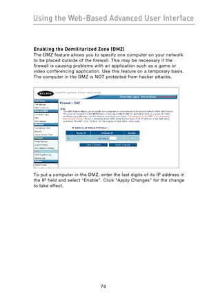 Page 76
7574
Using the Web-Based Advanced User Interface

7574
Using the Web-Based Advanced User Interface

Enabling the Demilitarized Zone (DMZ) 
The  DMZ  feature  allows  you  to  specify  one  computer  on  your  network 
to  be  placed  outside  of  the  firewall.  This  may  be  necessary  if  the 
firewall  is  causing  problems  with  an  application  such  as  a  game  or 
video  conferencing  application.  Use  this  feature  on  a  temporary  basis. 
The  computer  in  the  DMZ  is  NOT  protected...