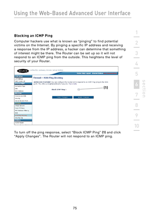 Page 77
75

Using the Web-Based Advanced User Interface
75
s e c t i o n
2
1
3
4
5
6
7
8
9
10

Blocking an ICMP Ping
Computer  hackers  use  what  is  known  as  “pinging”  to  find  potential 
victims  on  the  Internet.  By  pinging  a  specific  IP  address  and  receiving 
a  response  from  the  IP  address,  a  hacker  can  determine  that  something 
of  interest  might  be  there.  The  Router  can  be  set  up  so  it  will  not 
respond  to  an  ICMP  ping  from  the  outside.  This  heightens  the...