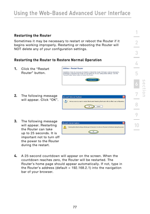 Page 79
77

Using the Web-Based Advanced User Interface
77
s e c t i o n
2
1
3
4
5
6
7
8
9
10

Restarting the Router
Sometimes  it  may  be  necessary  to  restart  or  reboot  the  Router  if  it 
begins  working  improperly.  Restarting  or  rebooting  the  Router  will 
NOT  delete  any  of  your  configuration  settings.
Restarting the Router to Restore Normal Operation 
1.
    Click  the  “Restart  Router”  button.
2.    The  following  message will  appear.  Click  “OK”.
3.    The  following  message will...