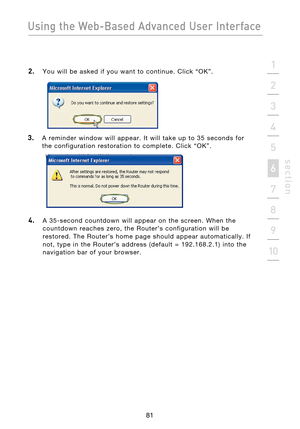 Page 83
81

Using the Web-Based Advanced User Interface
81
s e c t i o n
2
1
3
4
5
6
7
8
9
10

2.  You  will  be  asked  if  you  want  to  continue.  Click  “OK”.
3.    A  reminder  window  will  appear.  It  will  take  up  to  35  seconds  for  the  configuration  restoration  to  complete.  Click  “OK”.
 
4.    A  35-second  countdown  will  appear  on  the  screen.  When  the countdown  reaches  zero,  the  Router’s  configuration  will  be 
restored.  The  Router’s  home  page  should  appear...