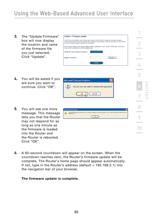 Page 87
85

Using the Web-Based Advanced User Interface
85
s e c t i o n
2
1
3
4
5
6
7
8
9
10

3.  The  “Update  Firmware” 
box  will  now  display  
the  location  and  name 
of  the  firmware  file 
 
you  just  selected.  
Click  “Update”.
 
4.    You  will  be  asked  if  you  are  sure  you  want  to 
continue.  Click  “OK”.
 
 
5.    You  will  see  one  more message.  This  message 
tells  you  that  the  Router 
may  not  respond  for  as 
long  as  one  minute  as 
the  firmware  is  loaded 
into  the...