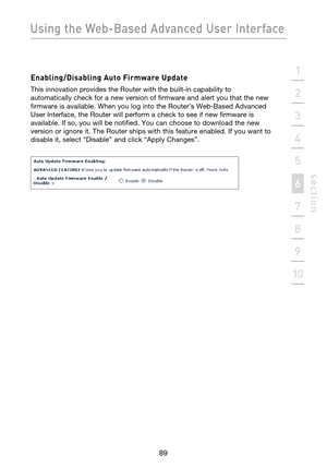 Page 91
89

Using the Web-Based Advanced User Interface
89
s e c t i o n
2
1
3
4
5
6
7
8
9
10

Enabling/Disabling Auto Firmware Update
This innovation provides the Router with the built-in capability to 
automatically check for a new version of firmware and alert you that the new 
firmware is available. When you log into the Router’s Web-Based Advanced 
User Interface, the Router will perform a check to see if new firmware is 
available. If so, you will be notified. You can choose to download the new 
version...