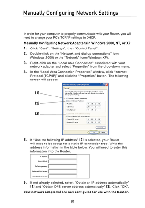 Page 92
9190
Manually Configuring Network Settings

9190

In order for your computer to properly communicate with your Router, you will 
need to change your PC’s TCP/IP settings to DHCP. 
Manually Configuring Network Adapters in Windows 2000, NT, or XP 
1.
    Click  “Start”,  “Settings”,  then  “Control  Panel”.
2.    Double-click  on  the  “Network  and  dial-up  connections”  icon (Windows  2000)  or  the  “Network”  icon  (Windows  XP).
3.    Right-click  on  the  “Local  Area  Connection”  associated  with...