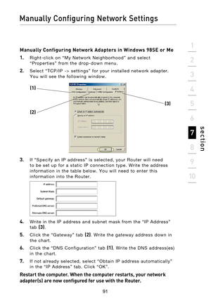 Page 93
91

Manually Configuring Network Settings
91
s e c t i o n
2
1
3
4
5
6
7
8
9
10

Manually Configuring Network Adapters in Windows 98SE or Me
1.
    Right-click  on  “My  Network  Neighborhood”  and  select  “Properties”  from  the  drop-down  menu.
2.    Select  “TCP/IP  ->  settings”  for  your  installed  network  adapter. You  will  see  the  following  window.
3.   If  “Specify  an  IP  address”  is  selected,  your  Router  will  need to  be  set  up  for  a  static  IP  connection  type.  Write...