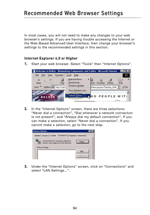 Page 96
9594
Recommended  Web  Browser  Settings

9594
Recommended  Web  Browser  Settings

In  most  cases,  you  will  not  need  to  make  any  changes  to  your  web 
browser’s  settings.  If  you  are  having  trouble  accessing  the  Internet  or 
the  Web-Based  Advanced  User  Interface,  then  change  your  browser’s 
settings  to  the  recommended  settings  in  this  section.
Internet Explorer 4.0 or Higher
1.
    Start  your  web  browser.  Select  “Tools”  then  “Internet  Options”.
2.    In  the...