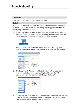 Page 98
9796
Troubleshooting

9796
Troubleshooting

 Problem:
  Installation  CD  does  not  automatically  start.
Solution:
If  the  CD-ROM  does  not  start  the  Easy  Install  Wizard  automatically, 
it  could  be  that  the  computer  is  running  other  applications  that  are 
interfering  with  the  CD  drive. 
1.   If  the  Easy  Install  Wizard  screen  does  not  appear  within  15—20 seconds,  open  up  your  CD-ROM  drive  by  double-clicking  on  the 
“My  Computer”  icon  that  is  located  on...