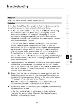 Page 99
97

Troubleshooting
97
s e c t i o n
2
1
3
4
5
6
7
8
9
10

Problem:
The  Easy  Install  Wizard  cannot  find  my  Router.
Solution: 
If  the  Easy  Install  Wizard  is  not  able  to  find  the  Router  during  the 
installation  process,  please  check  the  following  items:
1.   If  the  Easy  Install  Wizard  is  not  able  to  find  the  Router  during  the  installation  process,  there  may  be  third-party  firewall 
software  installed  on  the  computer  attempting  to  access 
the  Internet....