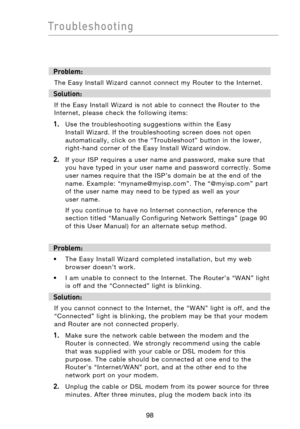 Page 100
9998
Troubleshooting

9998
Troubleshooting

Problem:
The  Easy  Install  Wizard  cannot  connect  my  Router  to  the  Internet. 
Solution:
If  the  Easy  Install  Wizard  is  not  able  to  connect  the  Router  to  the 
Internet,  please  check  the  following  items:
1.   Use  the  troubleshooting  suggestions  within  the  Easy Install  Wizard.  If  the  troubleshooting  screen  does  not  open 
automatically,  click  on  the  “Troubleshoot”  button  in  the  lower, 
right-hand  corner  of  the...