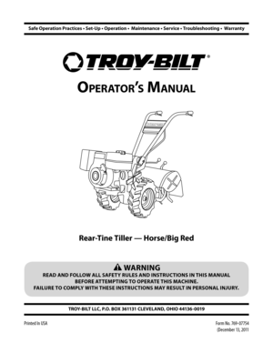 Page 1 WARNING
READ AND FOLLOW ALL SAFETY RULES AND INSTRUCTIONS IN THIS MANUAL 
BEFORE ATTEMPTING TO OPERATE THIS MACHINE.  
FAILURE TO COMPLY WITH THESE INSTRUCTIONS MAY RESULT IN PERSONAL INJURY.
Form No. 769-07754 
(December 13, 2011
TROY-BILT LLC, P.O. BOX 361131 CLEVELAND, OHIO 44136-0019
Printed In USA
OPOR\222S MA
0034 
Rear-Tine Tiller 