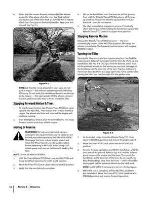 Page 1616
6. When the tiller moves forward, relax and let the wheels 
power the tiller along while the tines dig. Walk behind 
and to one side of the tiller. Walk on the side that is not yet 
tilled. Use a firm grip on the handlebars but keep your arm 
relaxed. See Fig. 4-3.
NOTE: Let the tiller move ahead at its own pace. Do not 
push it ahead — this reduces operator control and tilling 
efficiency. Do not push the handlebars down in an attempt 
to dig deeper — this takes weight off the wheels, reduces...