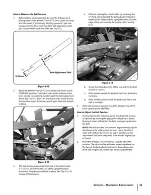 Page 3333
How to Measure the Belt Tension
1. Before taking a measurement, be sure the linkages and 
pivot points on the Wheels/Tines/PTO Drive Lever are clean 
and lubricated. If there is any binding, you won’t get true 
measurements. Also, you’ll need the belt adjustment tool 
you received with your new tiller. See Fig. 6-12.
2. Move the Wheels/Tines/PTO Drive Lever fully down to the 
FORWARD position. The clutch roller at the bottom of the 
lever should be positioned underneath the belt adjustment 
block. See...