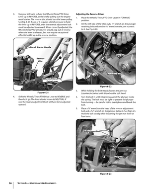 Page 3636
3. Use your left hand to hold the Wheels/Tines/PTO Drive 
Lever up in REVERSE, while briefly pulling out the engine 
recoil starter. The reverse disc should turn the lower pulley. 
See Fig. 6-21. If not, or it requires a lot of pressure to hold 
the lever up in REVERSE, then the reverse adjustment bolt 
must be adjusted downward. When correctly adjusted, the 
Wheels/Tines/PTO Drive Lever should pop out of reverse 
when the lever is released, but not require exceptional 
effort to hold it up in the...