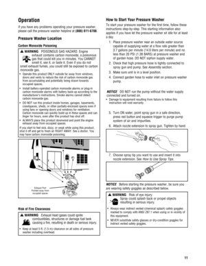 Page 11Operation
If you have any problems operating your pressure washer,
please call the pressure washer helpline at (888) 611-6708.
Pressure Washer Location
Carbon Monoxide Poisoning
Risk of Fire Clearances
How to Start Your Pressure Washer
To start your pressure washer for the first time, follow these
instructions step-by-step. This starting information also
applies if you have let the pressure washer sit idle for at least
a day.
1. Place pressure washer near an outside water source
capable of supplying...