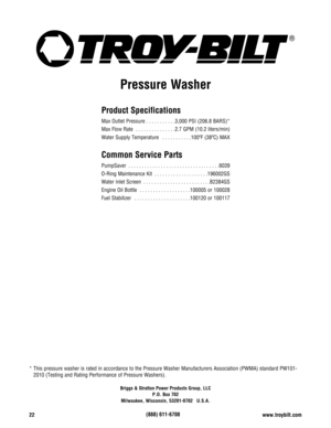Page 2222www.troybilt.com
Briggs & Stratton Power Products Group, LLC
P.O. Box 702
Milwaukee, Wisconsin, 53201-0702   U.S.A.
Pressure Washer
* This pressure washer is rated in accordance to the Pressure Washer Manufacturers Association (PWMA) standard PW101-
2010 (Testing and Rating Performance of Pressure Washers).
Product Specifications
Max Outlet Pressure  . . . . . . . . . . .3,000 PSI (206.8 BARS)*
Max Flow Rate  . . . . . . . . . . . . . . .2.7 GPM (10.2 liters/min)
Water Supply Temperature  . . . . . . ....