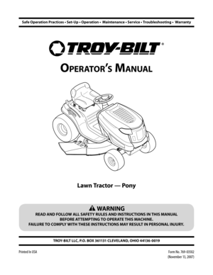 Page 1
TROY-BILT LLC, P.O. BOX 361131 CLEVELAND, OHIO 44136-0019
Printed In USA
OperatOr’s Manual
Safe Operation Practices • Set-Up • Operation •  Maintenance • Service • Troubleshooting •  Warranty
 WARNING
READ AND FOLLOW ALL SAFETY RULES AND INSTRUCTIONS IN THIS MANUAL 
BEFORE ATTEMPTING TO OPERATE THIS MACHINE.  
FAILURE TO COMPLY WITH THESE INSTRUCTIONS MAY RESULT IN PERSONAL INJURY.
Lawn Tractor — Pony
Form No. 769-03502 
(November 13, 2007) 