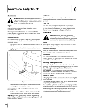Page 16
Maintenance
WARNING: Before performing any maintenance or 
repairs, disengage PTO, move shift lever into neutral 
position, set parking brake, stop engine and remove 
key to prevent unintended starting.
Engine 
Refer to the Engine Operator/Owner Manual for engine 
maintenance instructions.
Check engine oil level before each use as instructed in the 
Engine Operator/Owner Manual packed with your unit. Follow 
the instructions carefully.
Changing Engine Oil
For draining oil from the engine’s crankcase, a...