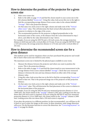 Page 18Positioning your projector 18
How to determine the position of the projector for a given 
screen size
1. Select your screen size.
2. Refer to the table on page 19-20 and find the closest match to your screen size in the 
left columns labelled Screen size. Using this value, look across this row to the right to 
find the corresponding average distance from screen value in the column labelled 
Average. This is the projection distance.
3. On that same row, look across to the right column and make note of the...
