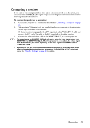 Page 25Connection 25
Connecting a monitor
If you want to view your presentation close-up on a monitor as well as on the screen, you 
can connect the MONITOR OUT signal output jack on the projector to an external monitor 
following the instructions below:
To connect the projector to a monitor:
1. Connect the projector to a computer as described in Connecting a computer on page 
23.
2. Take a suitable VGA cable (only one supplied) and connect one end of the cable to the 
D-Sub input jack of the video monitor. 
Or...