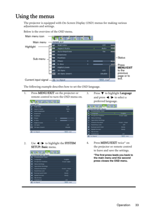 Page 33Operation 33
Using the menus
The projector is equipped with On-Screen Display (OSD) menus for making various 
adjustments and settings.
Below is the overview of the OSD menu.
The following example describes how to set the OSD language.
1. Press MENU/EXIT on the projector or 
remote control to turn the OSD menu on.3. Press  to highlight Language 
and press  /  to select a 
preferred language.
2. Use  /  to highlight the SYSTEM 
SETUP: Basic menu.4. Press MENU/EXIT twice* on 
the projector or remote...