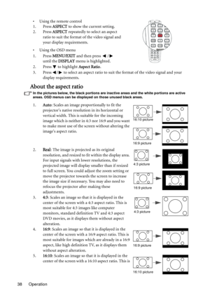 Page 38
Operation
38 • Using the remote control
1. Press 
ASPECT to show the current setting.
2. Press  ASPECT repeatedly to select an aspect 
ratio to suit the format of the video signal and 
your display requirements.
• Using the OSD menu
1. Press  MENU/EXIT  and then press  /  
until the  DISPLAY  menu is highlighted.
2. Press
  to highlight  Aspect Ratio.
3. Press  /  to select an aspect ratio to suit the format of the video signal and your  display requirements.
About the aspect ratio
In the pictures...