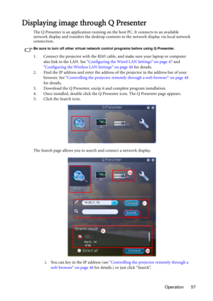 Page 57Operation 57
Displaying image through Q Presenter
The Q Presenter is an application running on the host PC. It connects to an available 
network display and transfers the desktop contents to the network display via local network 
connection.
Be sure to turn off other virtual network control programs before using Q Presenter.
1. Connect the projector with the RJ45 cable, and make sure your laptop or computer 
also link to the LAN. See Configuring the Wired LAN Settings on page 47 and 
Configuring the...