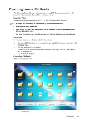 Page 61Operation 61
Presenting From a USB Reader
This fature displays a slide show of images stored on a USB flash drive connected to the 
projector. It can eliminate the need for a computer source.
Image File Types
USB Reader displays images files in JPEG, GIF, TIFF, PNG and BMP formats.
• A square box will display on the filename for unidentified characters.
• Thai filename is not supported.
• Files in GIF, TIFF, PNG and BMP formats can be displayed for the file size smaller than 
WXGA (1280 x 800) only.
• If...