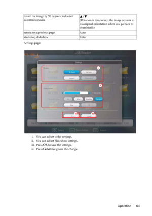 Page 63Operation 63 Settings page:
i. You can adjust order settings.
ii. You can adjust Slideshow settings.
iii. Press OK to save the settings.
iv. Press Cancel to ignore the change. rotate the image by 90 degree clockwise/
counterclockwise/
(Rotation is temporary; the image returns to 
its original orientation when you go back to 
thumbnails)
return to a previous page Auto
start/stop slideshow Enter
ii
iiiiv
i 