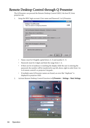 Page 64Operation 64
Remote Desktop Control through Q Presenter
The Q Presenter can proceed the Remote Desktop Control (RDC) the host PC from 
projector site.
1. Setup the RDC login account (User name and Password ) in Q Presenter.
• Name: must be 8 English capital letters A~Z and number 0 ~9.
• Password: must be 6 digits and limit the range from 1~4.
• If there are lot of audience is watching the display while the user is entering the 
password, the number will be transferred to up, left, down, right in order...