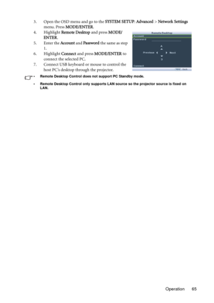 Page 65Operation 65 3. Open the OSD menu and go to the SYSTEM SETUP: Advanced > Network Settings 
menu. Press MODE/ENTER.
4. Highlight Remote Desktop and press MODE/
ENTER.
5. Enter the Account and Password the same as step 
1.
6. Highlight Connect and press MODE/ENTER to 
connect the selected PC.
7. Connect USB keyboard or mouse to control the 
host PC’s desktop through the projector.
• Remote Desktop Control does not support PC Standby mode.
• Remote Desktop Control only supports LAN source so the projector...