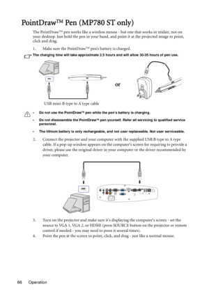 Page 66Operation 66
PointDr awTM Pen (MP780 ST only)
The PointDrawTM pen works like a wireless mouse - but one that works in midair, not on 
your desktop. Just hold the pen in your hand, and point it at the projected image to point, 
click and drag.
1. Make sure the PointDraw
TM pen’s battery is charged.
The charging time will take approximate 2.5 hours and will allow 30-35 hours of pen use.
• Do not use the PointDraw
TM pen while the pen’s battery is charging.
• Do not disassemble the PointDraw
TM pen...