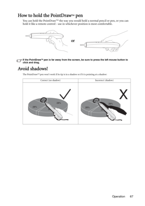 Page 67Operation 67
How to hold the PointDrawTM pen
Yo u  c a n  h o l d  t h e  P o i n t D r a wTM the way you would hold a normal pencil or pen, or you can 
hold it like a remote control - use in whichever position is most comfortable.
If the PointDrawTM pen is far away from the screen, be sure to press the left mouse button to 
click and drag.
Avoid shadows!
The PointDrawTM pen wont work if its tip is in a shadow or if it is pointing at a shadow:
or
Correct (no shadow) Incorrect (shadow)
28%12%
28%
28%...