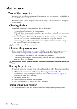 Page 84Maintenance 84
Maintenance
Care of the projector
Your projector needs little maintenance. The only thing you need to do on a regular basis is 
to keep the lens and case clean.
Never remove any parts of the projector except the lamp. Contact your dealer if other parts 
need replacing.
Cleaning the lens
Clean the lens whenever you notice dirt or dust on the surface. 
• Use a canister of compressed air to remove dust. 
• If there is dirt or smears, use lens-cleaning paper or moisten a soft cloth with lens...