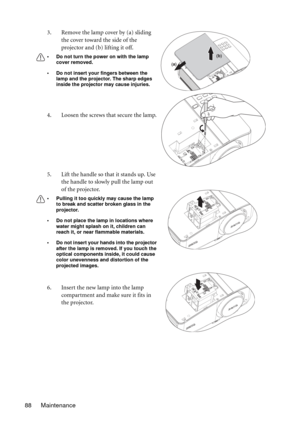 Page 88Maintenance 883. Remove the lamp cover by (a) sliding 
the cover toward the side of the 
projector and (b) lifting it off.
• Do not turn the power on with the lamp 
cover removed.
• Do not insert your fingers between the 
lamp and the projector. The sharp edges 
inside the projector may cause injuries.
4. Loosen the screws that secure the lamp.
5. Lift the handle so that it stands up. Use 
the handle to slowly pull the lamp out 
of the projector.
• Pulling it too quickly may cause the lamp 
to break and...