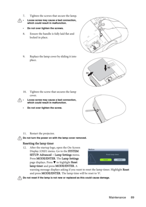 Page 89Maintenance 89 11. Restart the projector.
Do not turn the power on with the lamp cover removed.
Resetting the lamp timer
12. After the startup logo, open the On-Screen 
Display (OSD) menu. Go to the SYSTEM 
SETUP: Advanced > Lamp Settings menu. 
Press MODE/ENTER. The Lamp Settings 
page displays. Press   to highlight Reset 
lamp timer and press MODE/ENTER. A 
warning message displays asking if you want to reset the lamp timer. Highlight Reset 
and press MODE/ENTER. The lamp time will be reset to 0.
Do...