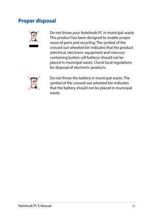 Page 1111
Proper disposal
Do not throw your Notebook PC in municipal waste. This product has been designed to enable proper reuse of parts and recycling. The symbol of the crossed out wheeled bin indicates that the product (electrical, electronic equipment and mercury-containing button cell battery) should not be placed in municipal waste. Check local regulations for disposal of electronic products.
Do not throw the battery in municipal waste. The symbol of the crossed out wheeled bin indicates that the battery...